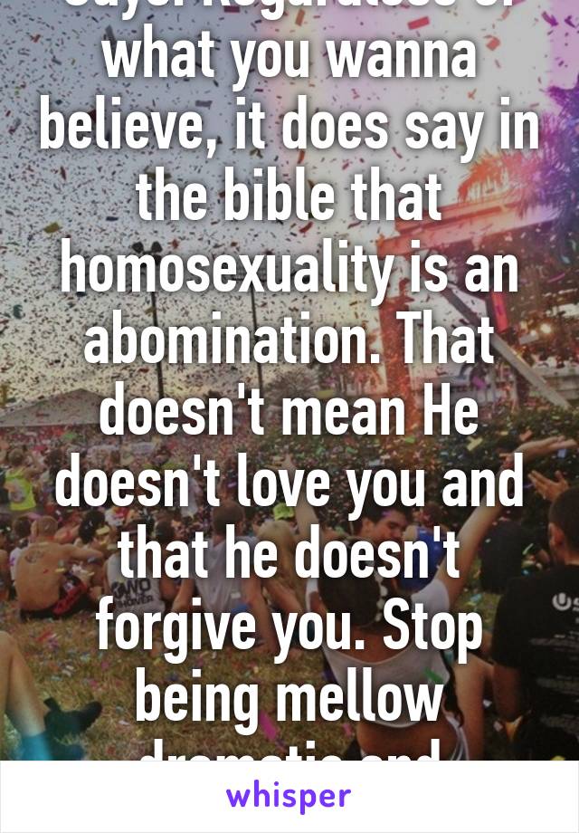 Guys. Regardless of what you wanna believe, it does say in the bible that homosexuality is an abomination. That doesn't mean He doesn't love you and that he doesn't forgive you. Stop being mellow dramatic and research