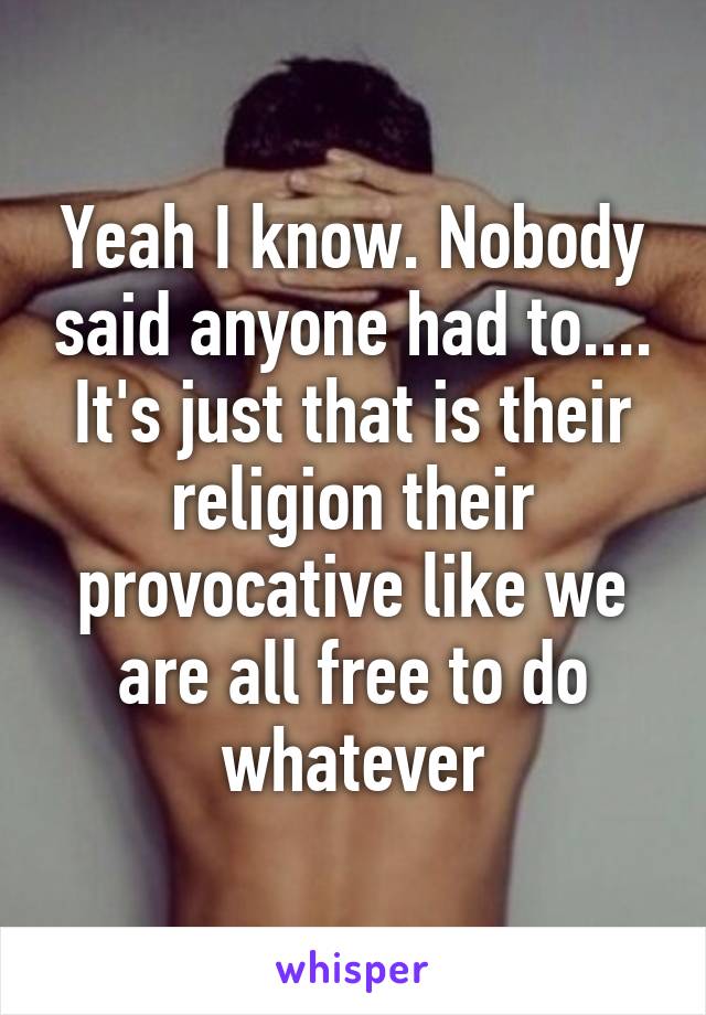 Yeah I know. Nobody said anyone had to.... It's just that is their religion their provocative like we are all free to do whatever