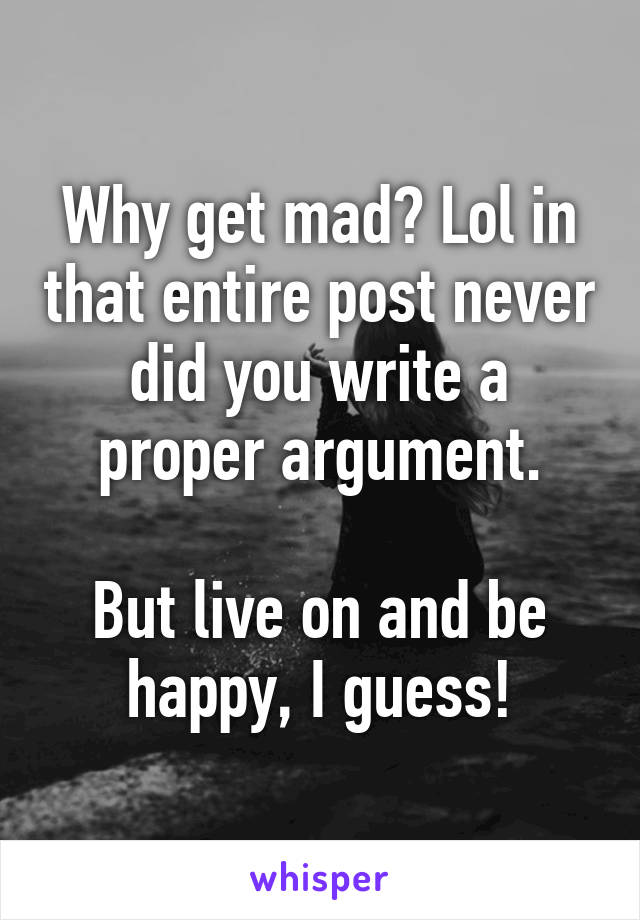 Why get mad? Lol in that entire post never did you write a proper argument.

But live on and be happy, I guess!