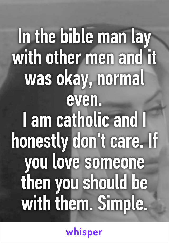 In the bible man lay with other men and it was okay, normal even.
I am catholic and I honestly don't care. If you love someone then you should be with them. Simple.