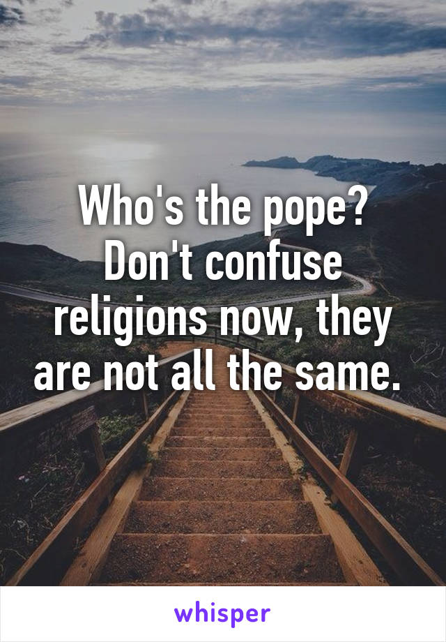 Who's the pope? Don't confuse religions now, they are not all the same.  