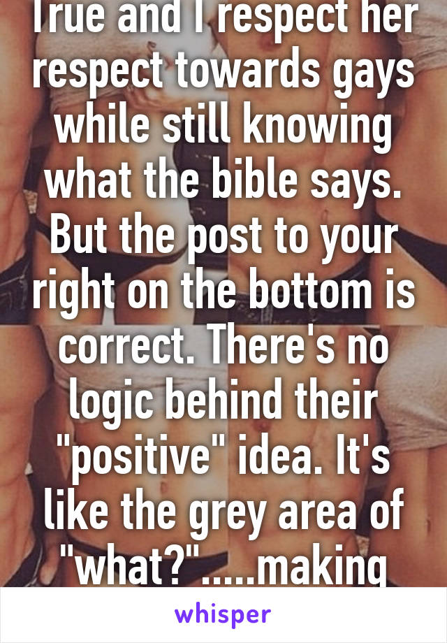 True and I respect her respect towards gays while still knowing what the bible says. But the post to your right on the bottom is correct. There's no logic behind their "positive" idea. It's like the grey area of "what?".....making sense. Lol