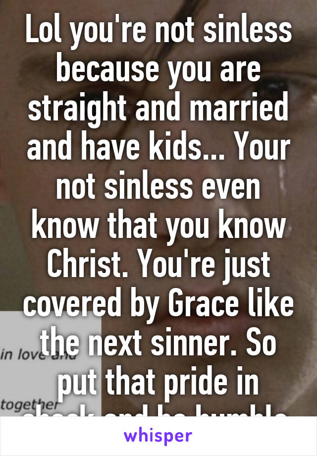 Lol you're not sinless because you are straight and married and have kids... Your not sinless even know that you know Christ. You're just covered by Grace like the next sinner. So put that pride in check and be humble 