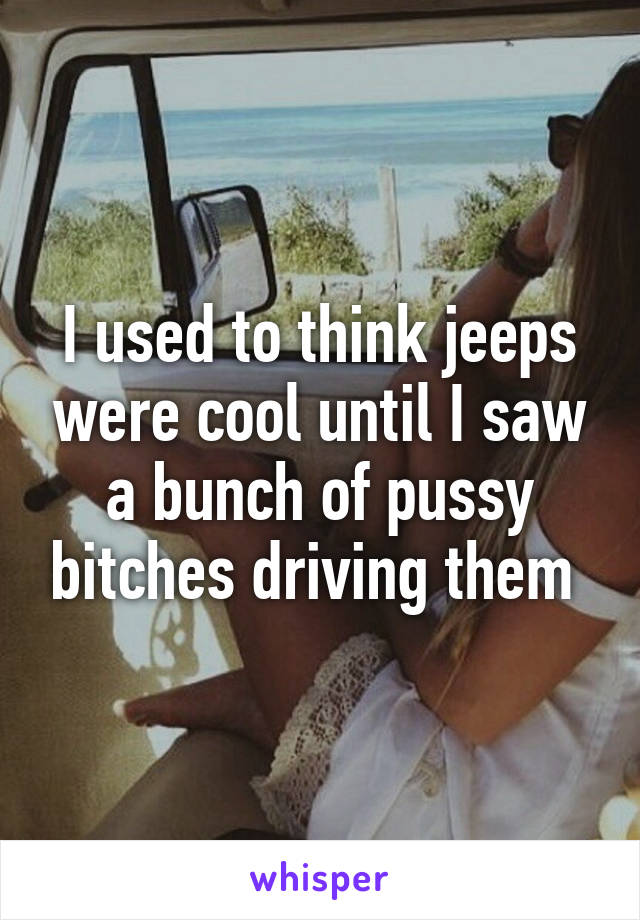 I used to think jeeps were cool until I saw a bunch of pussy bitches driving them 