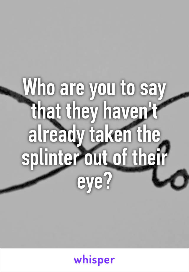 Who are you to say that they haven't already taken the splinter out of their eye?