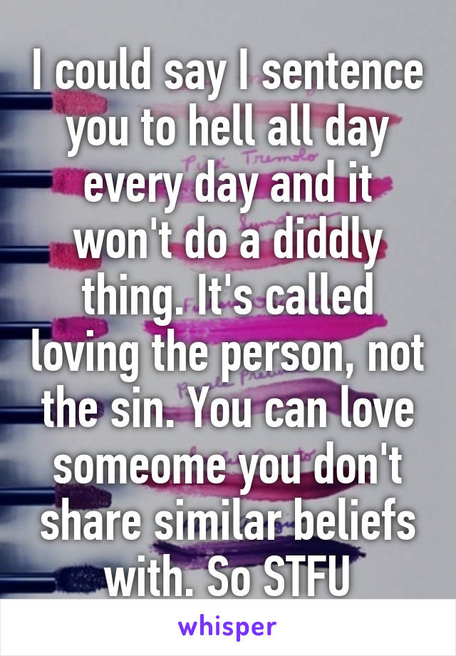 I could say I sentence you to hell all day every day and it won't do a diddly thing. It's called loving the person, not the sin. You can love someome you don't share similar beliefs with. So STFU