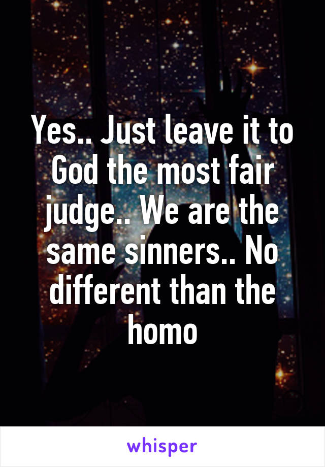 Yes.. Just leave it to God the most fair judge.. We are the same sinners.. No different than the homo