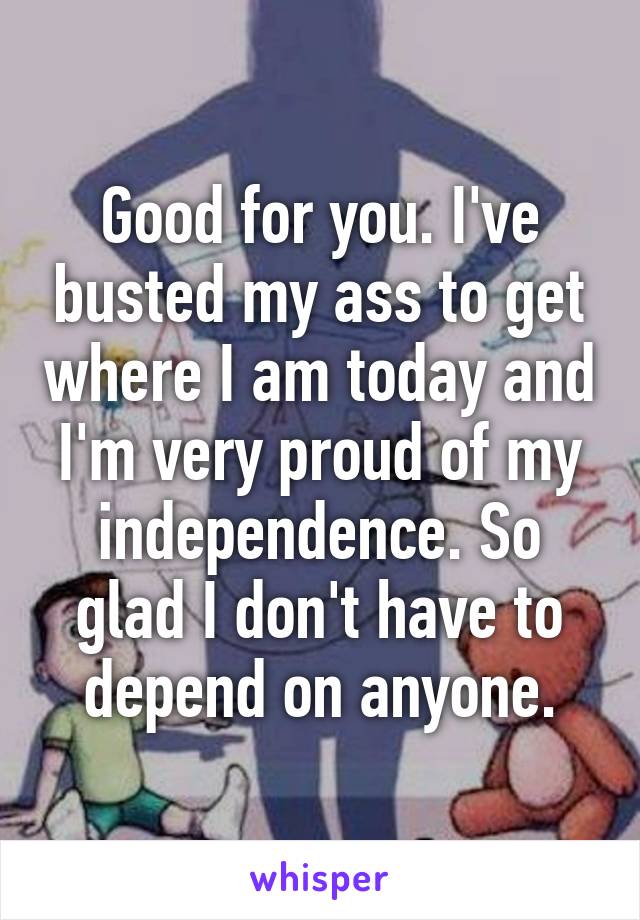 Good for you. I've busted my ass to get where I am today and I'm very proud of my independence. So glad I don't have to depend on anyone.