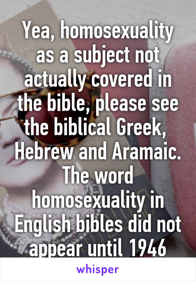 Yea, homosexuality as a subject not actually covered in the bible, please see the biblical Greek,  Hebrew and Aramaic. The word homosexuality in English bibles did not appear until 1946