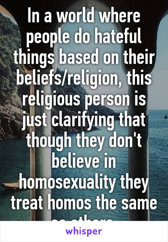 In a world where people do hateful things based on their beliefs/religion, this religious person is just clarifying that though they don't believe in homosexuality they treat homos the same as others.