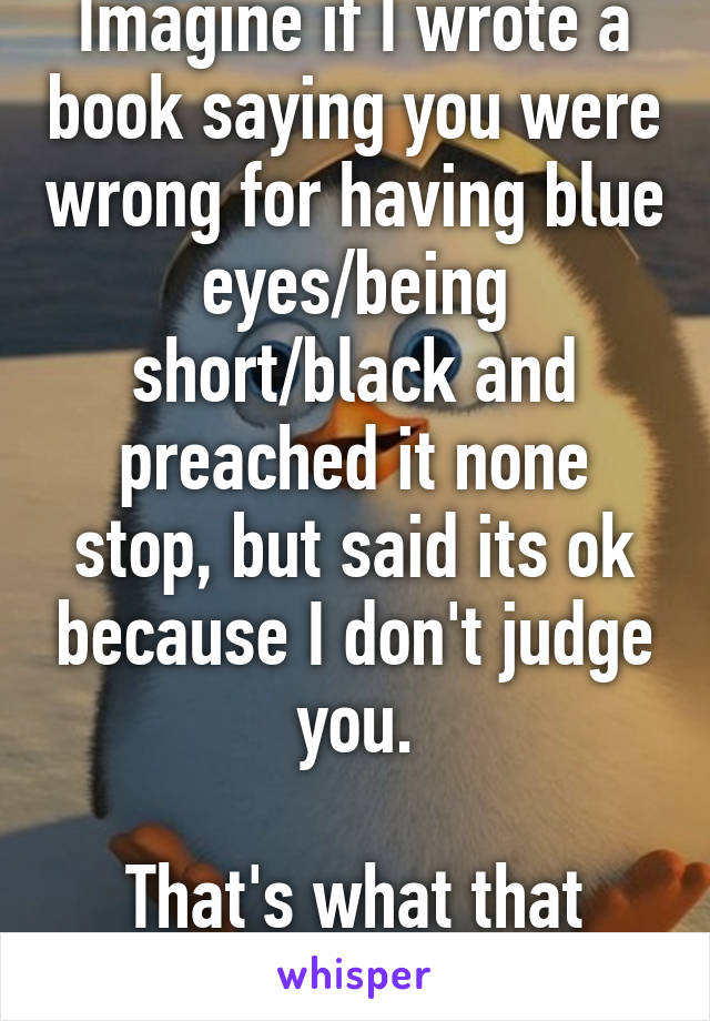 Imagine if I wrote a book saying you were wrong for having blue eyes/being short/black and preached it none stop, but said its ok because I don't judge you.

That's what that crap feels like.