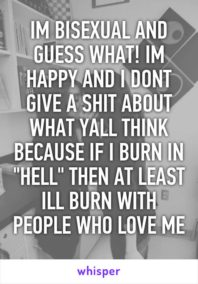 IM BISEXUAL AND GUESS WHAT! IM HAPPY AND I DONT GIVE A SHIT ABOUT WHAT YALL THINK BECAUSE IF I BURN IN "HELL" THEN AT LEAST ILL BURN WITH PEOPLE WHO LOVE ME 