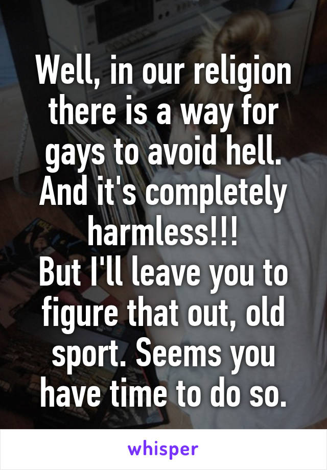 Well, in our religion there is a way for gays to avoid hell. And it's completely harmless!!!
But I'll leave you to figure that out, old sport. Seems you have time to do so.