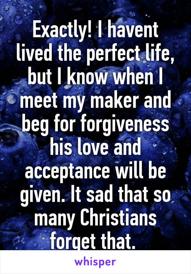 Exactly! I havent lived the perfect life, but I know when I meet my maker and beg for forgiveness his love and acceptance will be given. It sad that so many Christians forget that. 