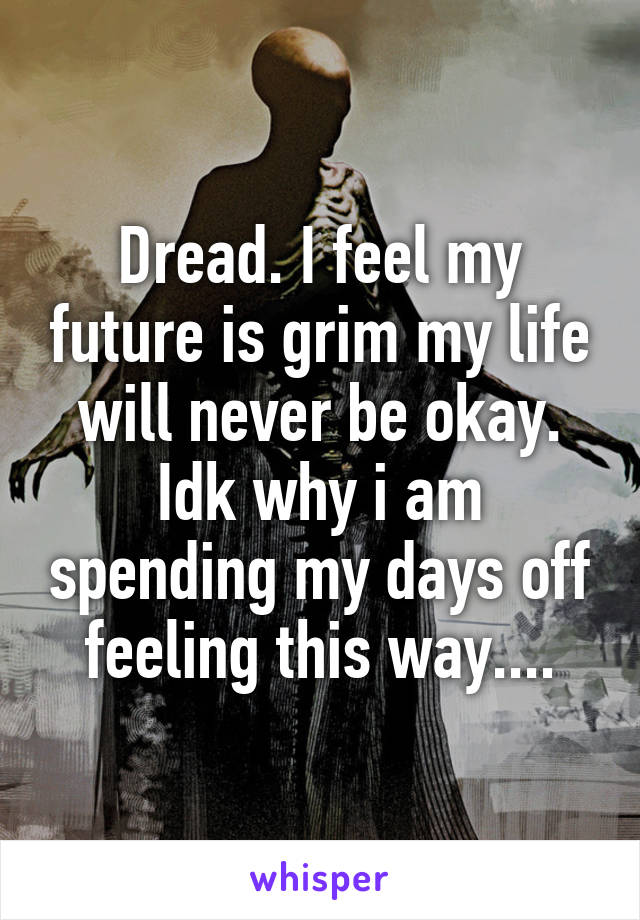 Dread. I feel my future is grim my life will never be okay. Idk why i am spending my days off feeling this way....