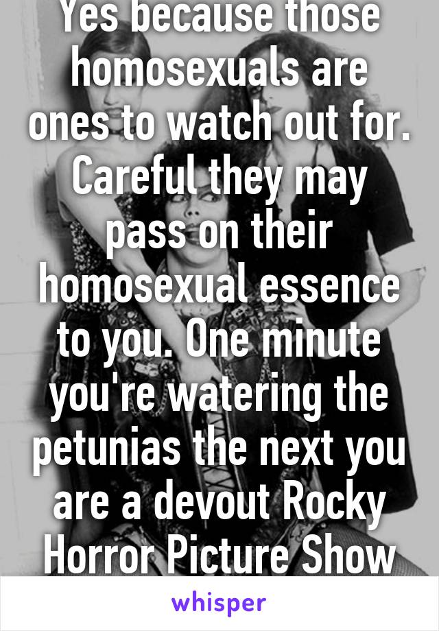 Yes because those homosexuals are ones to watch out for. Careful they may pass on their homosexual essence to you. One minute you're watering the petunias the next you are a devout Rocky Horror Picture Show fan. 