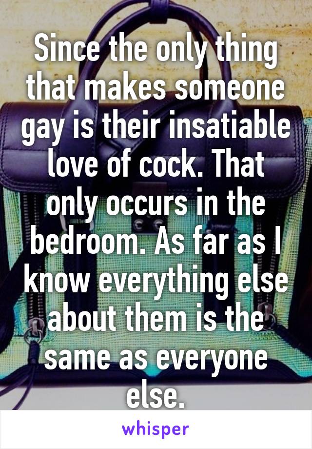 Since the only thing that makes someone gay is their insatiable love of cock. That only occurs in the bedroom. As far as I know everything else about them is the same as everyone else.