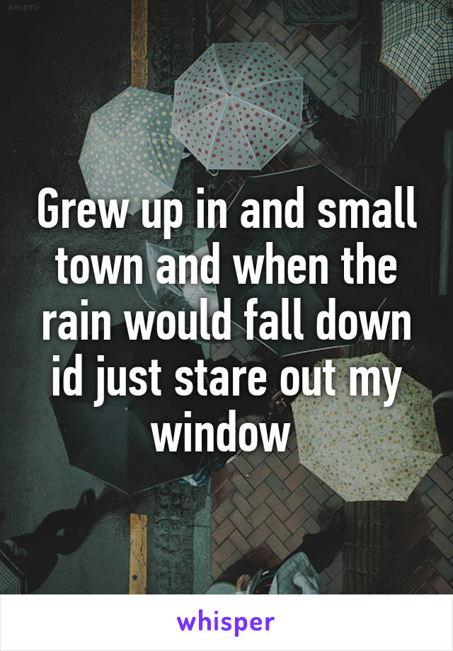 Grew up in and small town and when the rain would fall down id just stare out my window 
