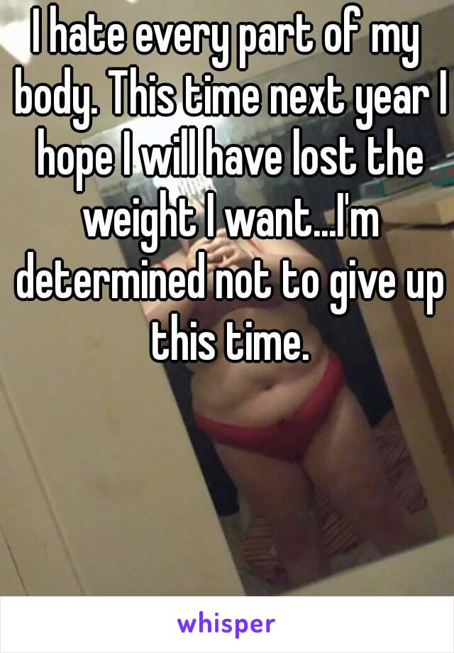 I hate every part of my body. This time next year I hope I will have lost the weight I want...I'm determined not to give up this time.