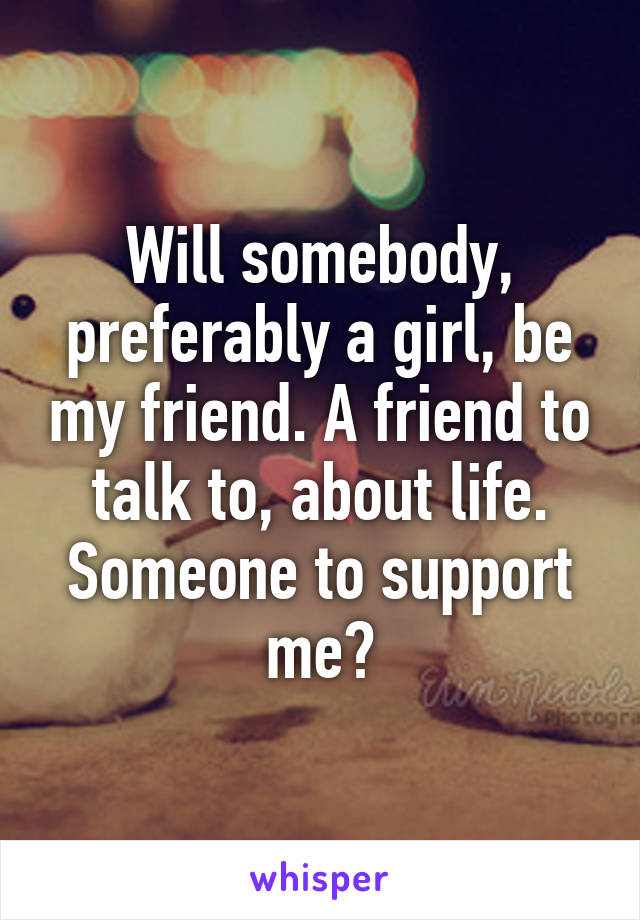 Will somebody, preferably a girl, be my friend. A friend to talk to, about life. Someone to support me?
