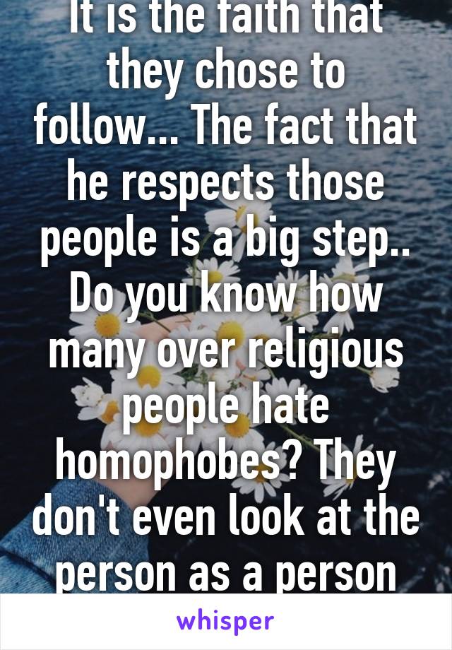 It is the faith that they chose to follow... The fact that he respects those people is a big step.. Do you know how many over religious people hate homophobes? They don't even look at the person as a person anymore.. 