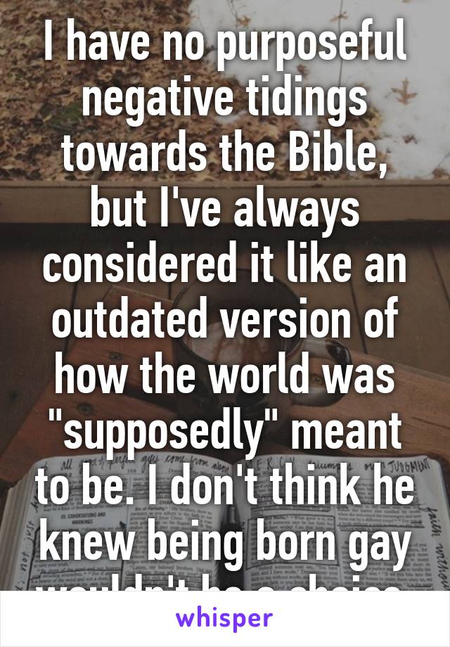 I have no purposeful negative tidings towards the Bible, but I've always considered it like an outdated version of how the world was "supposedly" meant to be. I don't think he knew being born gay wouldn't be a choice.