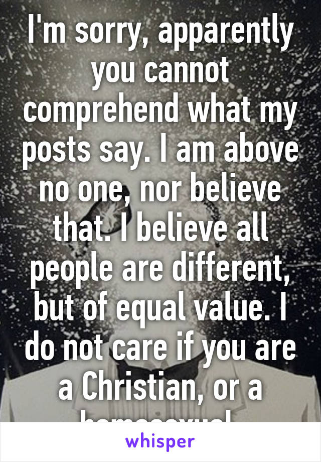 I'm sorry, apparently you cannot comprehend what my posts say. I am above no one, nor believe that. I believe all people are different, but of equal value. I do not care if you are a Christian, or a homosexual.