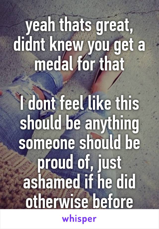 yeah thats great, didnt knew you get a medal for that

I dont feel like this should be anything someone should be proud of, just ashamed if he did otherwise before