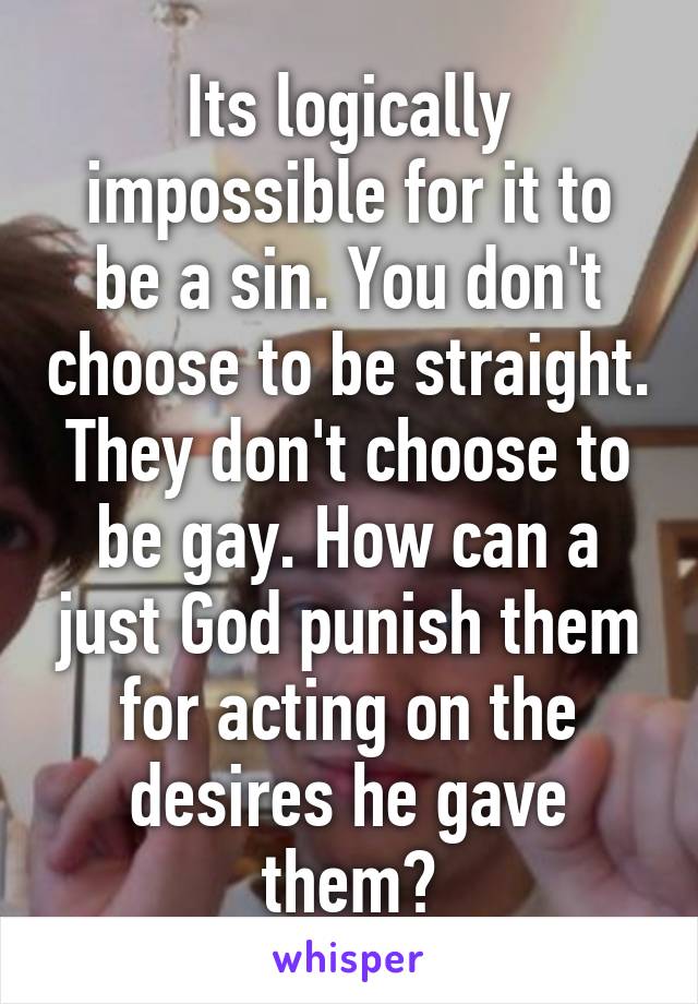 Its logically impossible for it to be a sin. You don't choose to be straight. They don't choose to be gay. How can a just God punish them for acting on the desires he gave them?