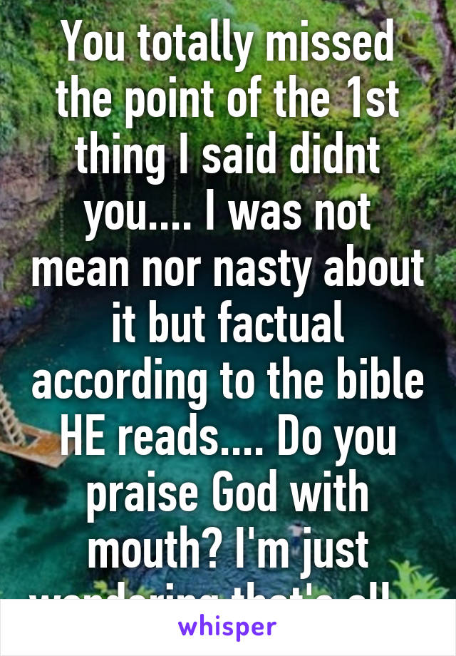 You totally missed the point of the 1st thing I said didnt you.... I was not mean nor nasty about it but factual according to the bible HE reads.... Do you praise God with mouth? I'm just wondering that's all...