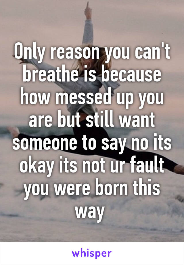 Only reason you can't breathe is because how messed up you are but still want someone to say no its okay its not ur fault you were born this way 