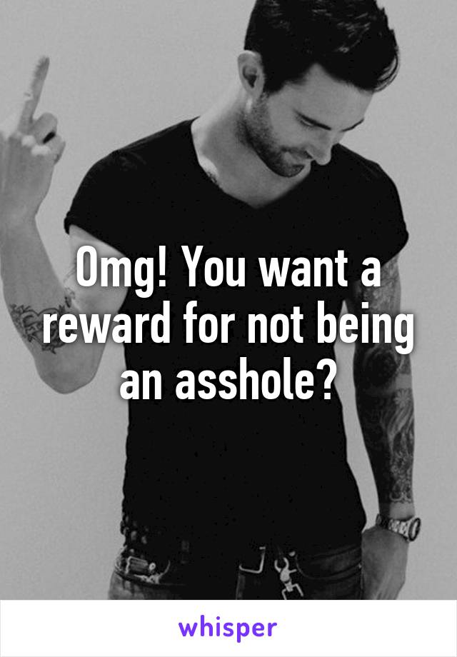 Omg! You want a reward for not being an asshole?