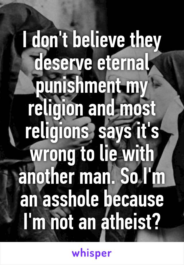 I don't believe they deserve eternal punishment my religion and most religions  says it's wrong to lie with another man. So I'm an asshole because I'm not an atheist?