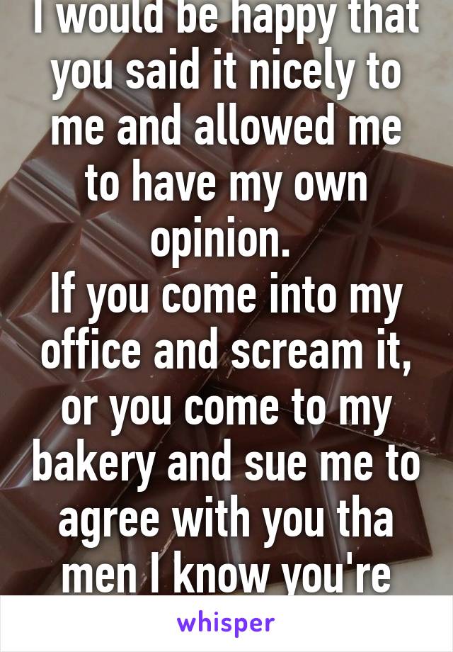 I would be happy that you said it nicely to me and allowed me to have my own opinion. 
If you come into my office and scream it, or you come to my bakery and sue me to agree with you tha men I know you're true colors 