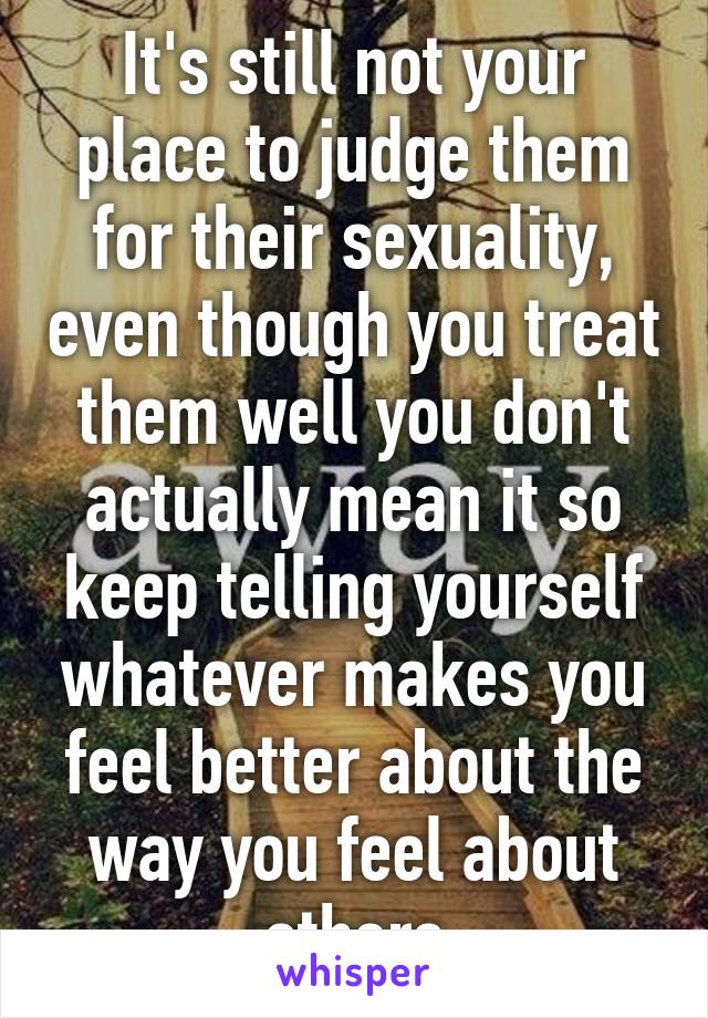 It's still not your place to judge them for their sexuality, even though you treat them well you don't actually mean it so keep telling yourself whatever makes you feel better about the way you feel about others