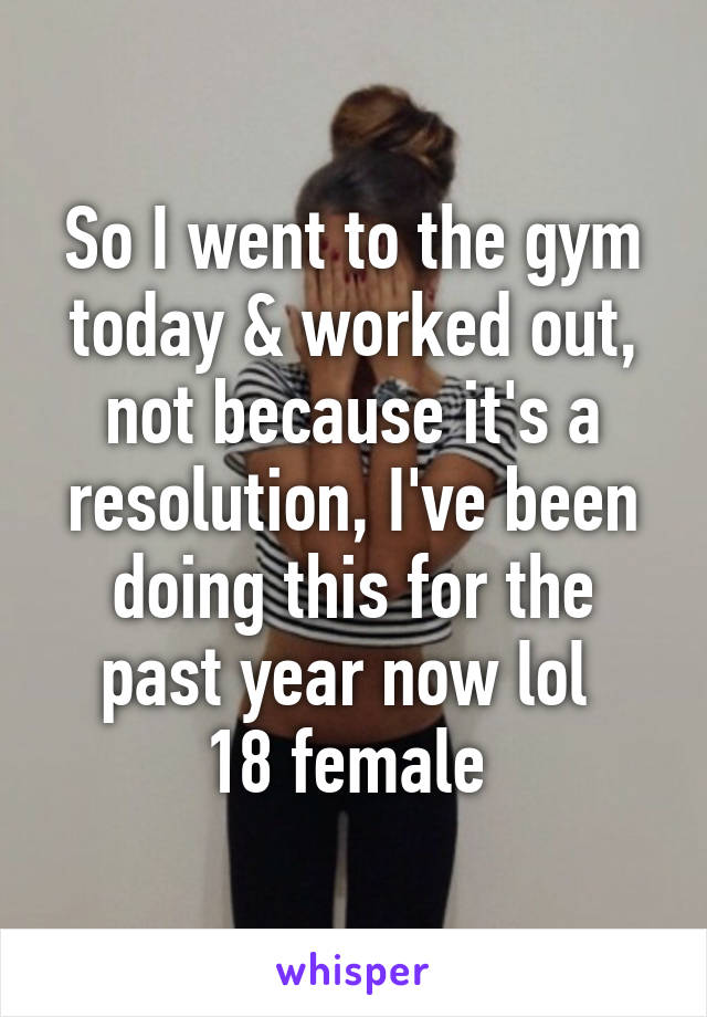 So I went to the gym today & worked out, not because it's a resolution, I've been doing this for the past year now lol 
18 female 