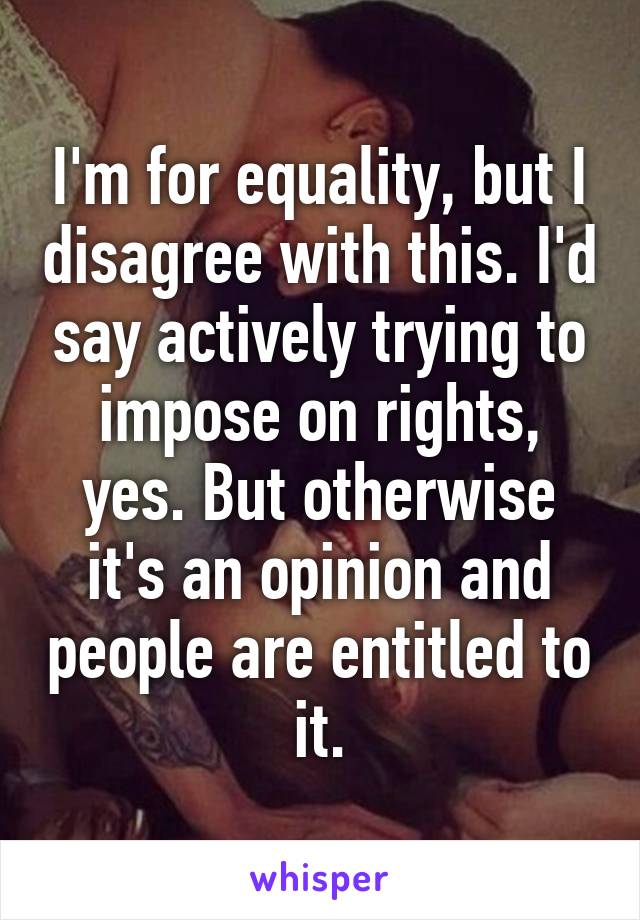 I'm for equality, but I disagree with this. I'd say actively trying to impose on rights, yes. But otherwise it's an opinion and people are entitled to it.