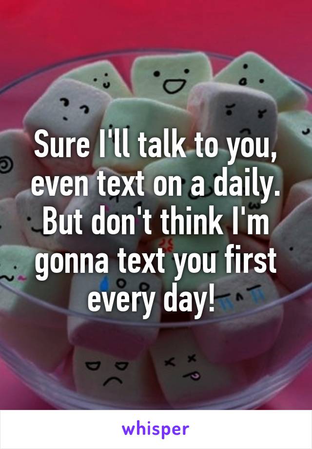 Sure I'll talk to you, even text on a daily. But don't think I'm gonna text you first every day! 