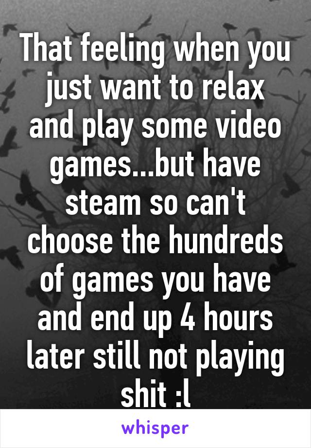 That feeling when you just want to relax and play some video games...but have steam so can't choose the hundreds of games you have and end up 4 hours later still not playing shit :l