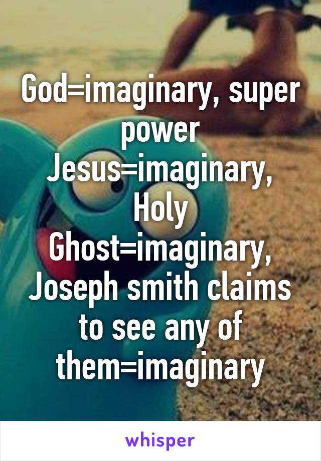 God=imaginary, super power Jesus=imaginary, Holy Ghost=imaginary, Joseph smith claims to see any of them=imaginary