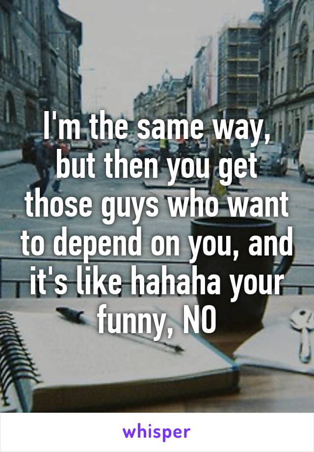 I'm the same way, but then you get those guys who want to depend on you, and it's like hahaha your funny, NO