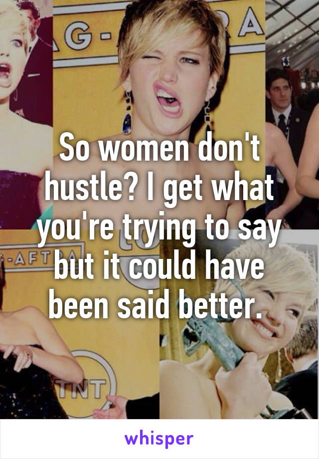 So women don't hustle? I get what you're trying to say but it could have been said better. 