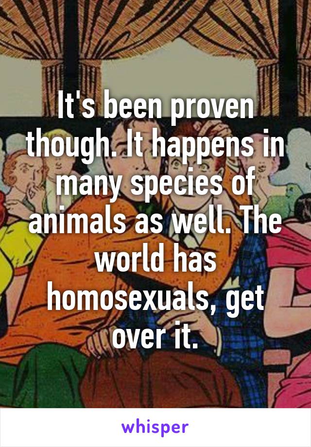 It's been proven though. It happens in many species of animals as well. The world has homosexuals, get over it.