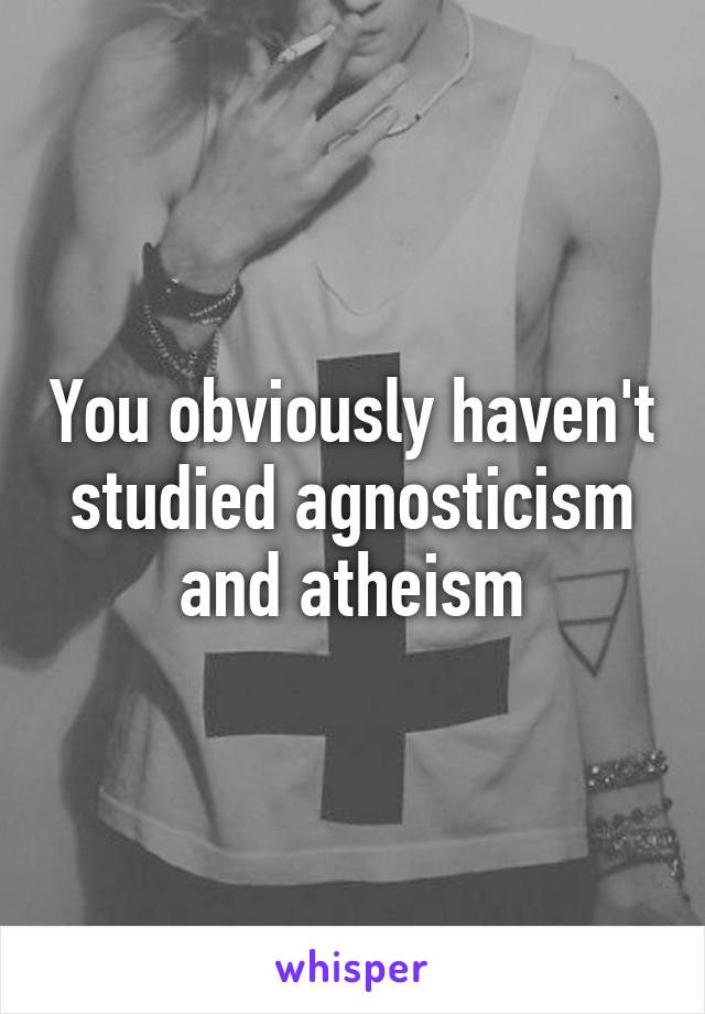 You obviously haven't studied agnosticism and atheism