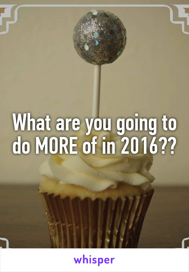 What are you going to do MORE of in 2016??