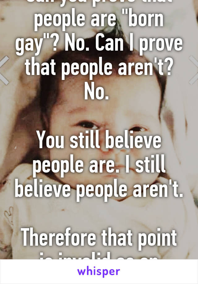 Can you prove that people are "born gay"? No. Can I prove that people aren't? No. 

You still believe people are. I still believe people aren't.

Therefore that point is invalid as an argument.