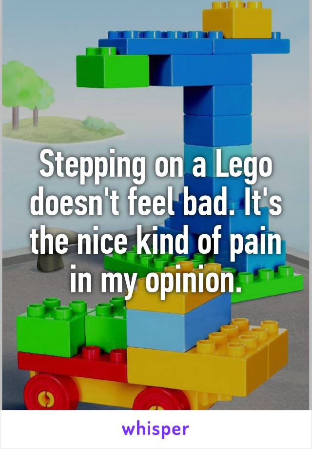 Stepping on a Lego doesn't feel bad. It's the nice kind of pain in my opinion.