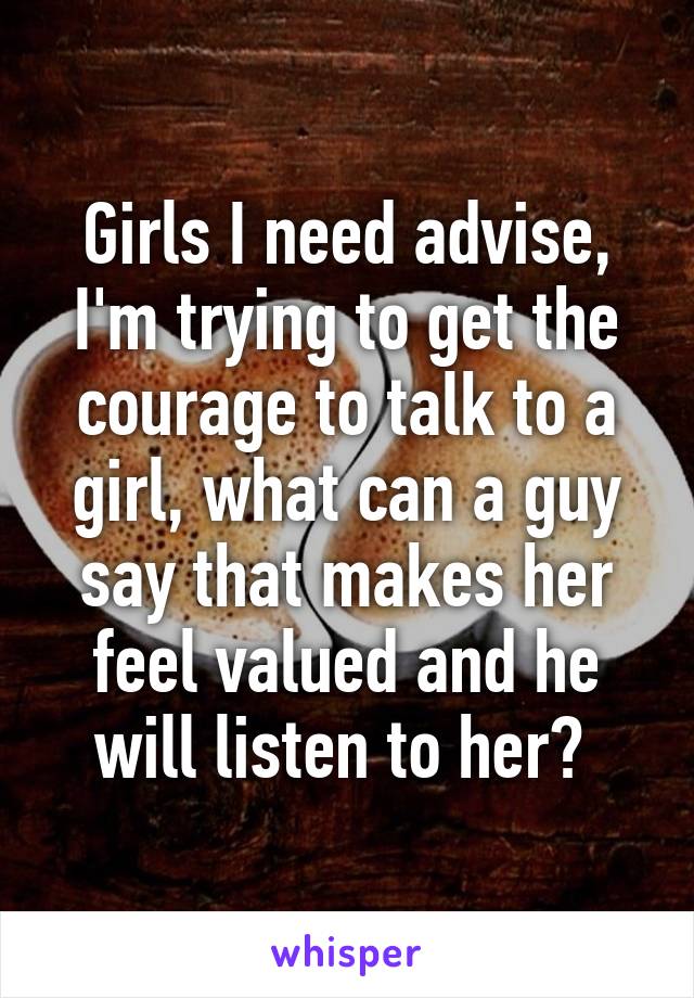 Girls I need advise, I'm trying to get the courage to talk to a girl, what can a guy say that makes her feel valued and he will listen to her? 