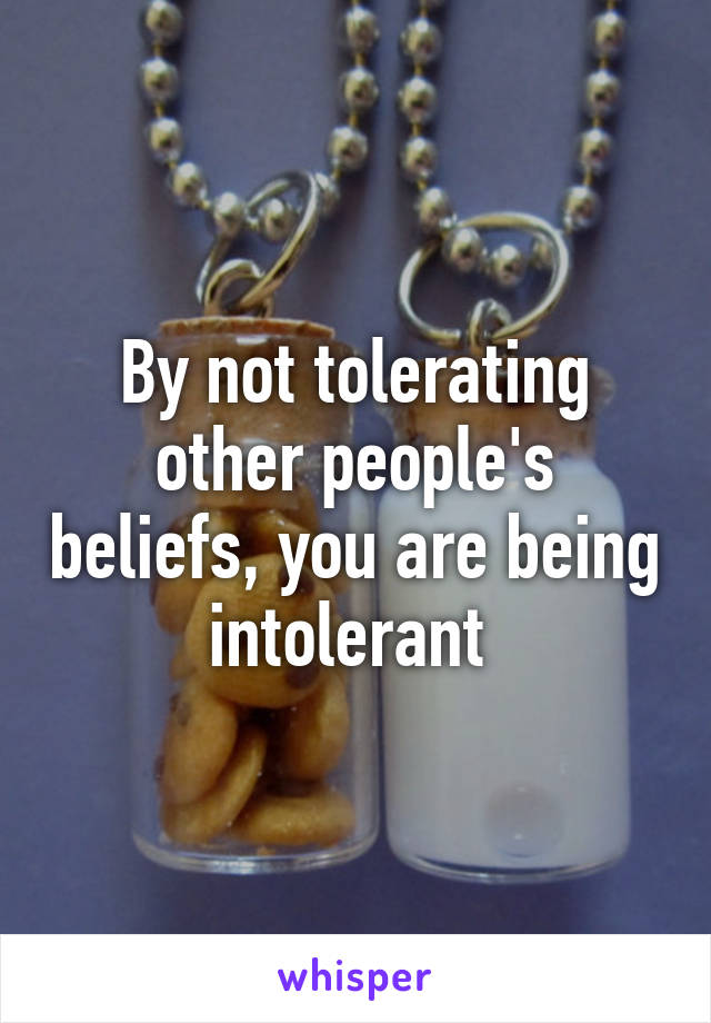 By not tolerating other people's beliefs, you are being intolerant 