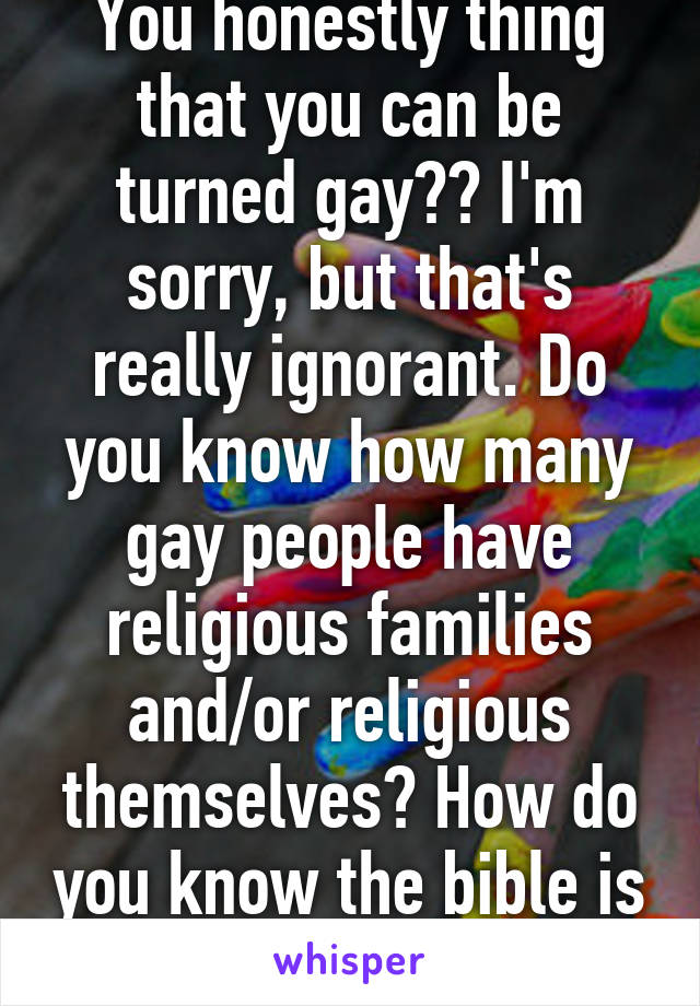 You honestly thing that you can be turned gay?? I'm sorry, but that's really ignorant. Do you know how many gay people have religious families and/or religious themselves? How do you know the bible is real?